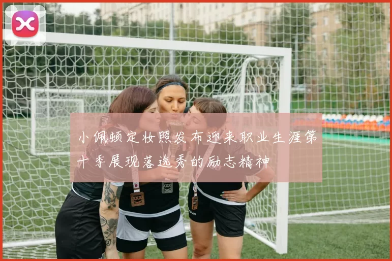 小佩顿定妆照发布迎来职业生涯第十季展现落选秀的励志精神