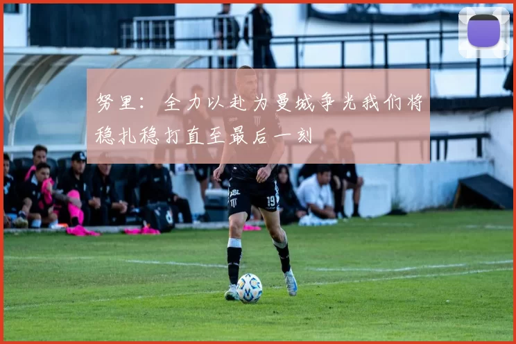 努里：全力以赴为曼城争光我们将稳扎稳打直至最后一刻