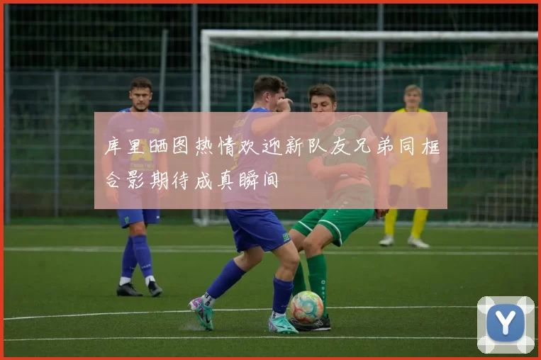 库里晒图热情欢迎新队友兄弟同框合影期待成真瞬间