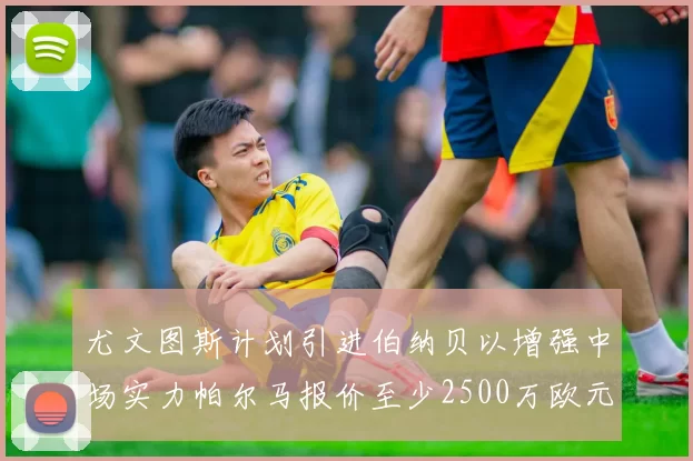 尤文图斯计划引进伯纳贝以增强中场实力帕尔马报价至少2500万欧元