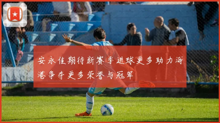 安永佳期待新赛季进球更多助力海港争夺更多荣誉与冠军