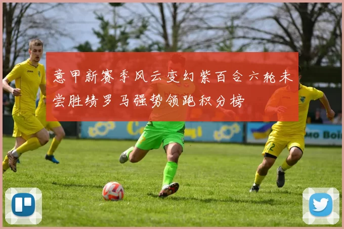 意甲新赛季风云变幻紫百合六轮未尝胜绩罗马强势领跑积分榜