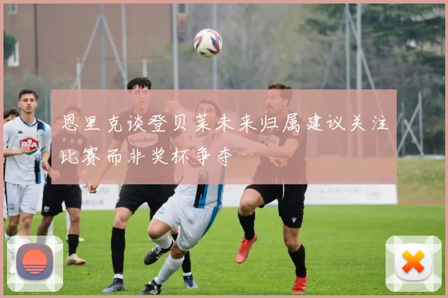 恩里克谈登贝莱未来归属建议关注比赛而非奖杯争夺