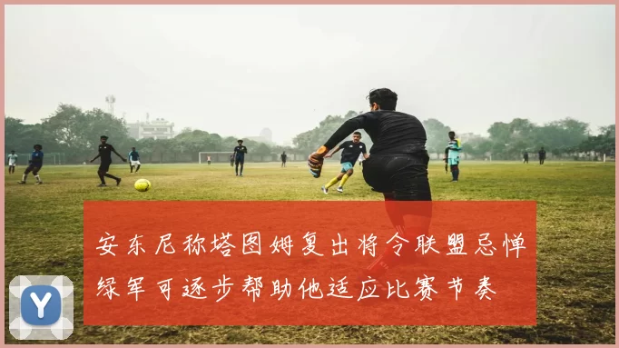 安东尼称塔图姆复出将令联盟忌惮绿军可逐步帮助他适应比赛节奏