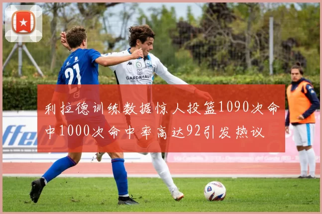利拉德训练数据惊人投篮1090次命中1000次命中率高达92引发热议