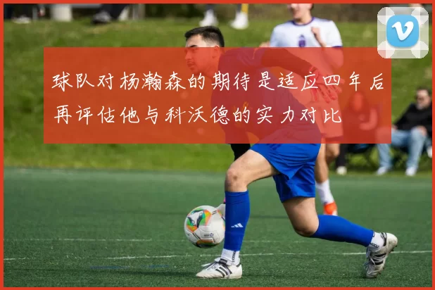 球队对杨瀚森的期待是适应四年后再评估他与科沃德的实力对比