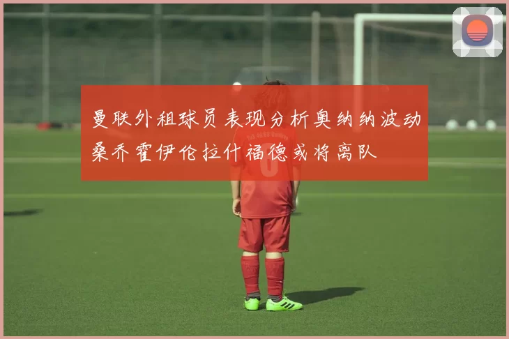 曼联外租球员表现分析奥纳纳波动桑乔霍伊伦拉什福德或将离队