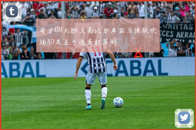 奇才GM大胆交易比尔库兹马换取吹杨AD及五个选秀权筹码