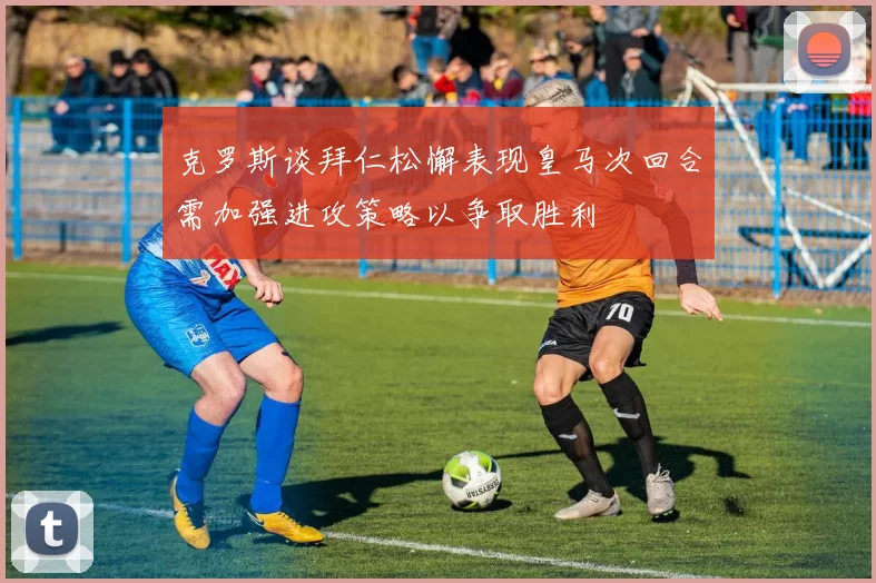 克罗斯谈拜仁松懈表现皇马次回合需加强进攻策略以争取胜利