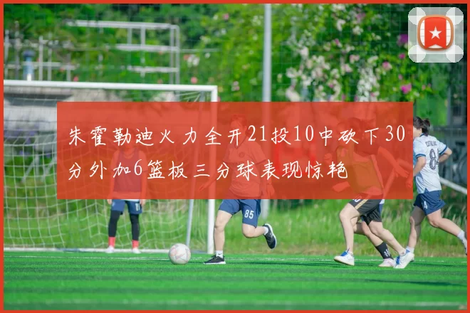 朱霍勒迪火力全开21投10中砍下30分外加6篮板三分球表现惊艳