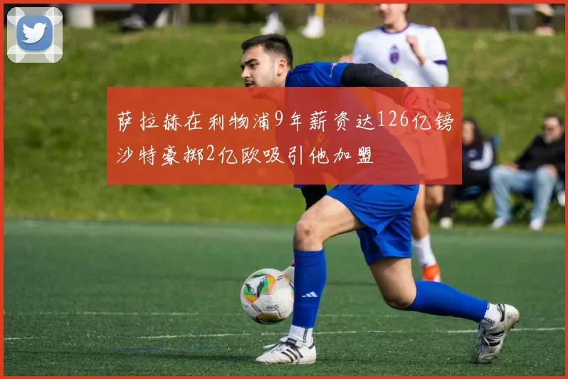 萨拉赫在利物浦9年薪资达126亿镑沙特豪掷2亿欧吸引他加盟