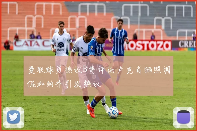 曼联球员热议B费评论卢克肖晒照调侃加纳乔引发热议