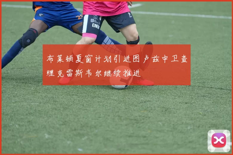 布莱顿夏窗计划引进图卢兹中卫查理克雷斯韦尔继续推进
