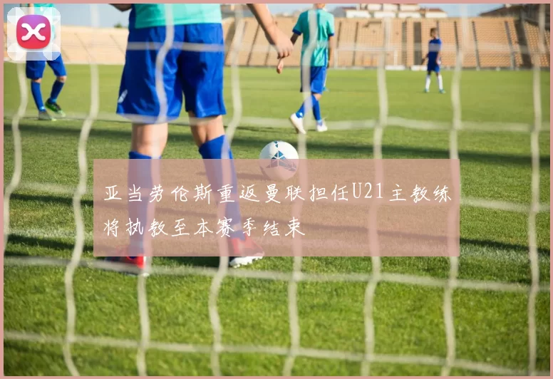 亚当劳伦斯重返曼联担任U21主教练将执教至本赛季结束