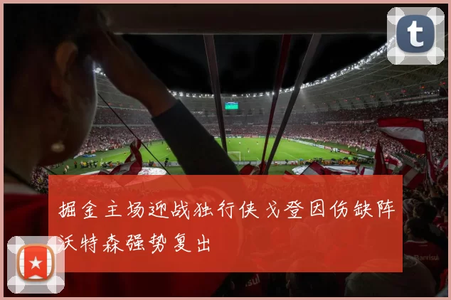 掘金主场迎战独行侠戈登因伤缺阵沃特森强势复出