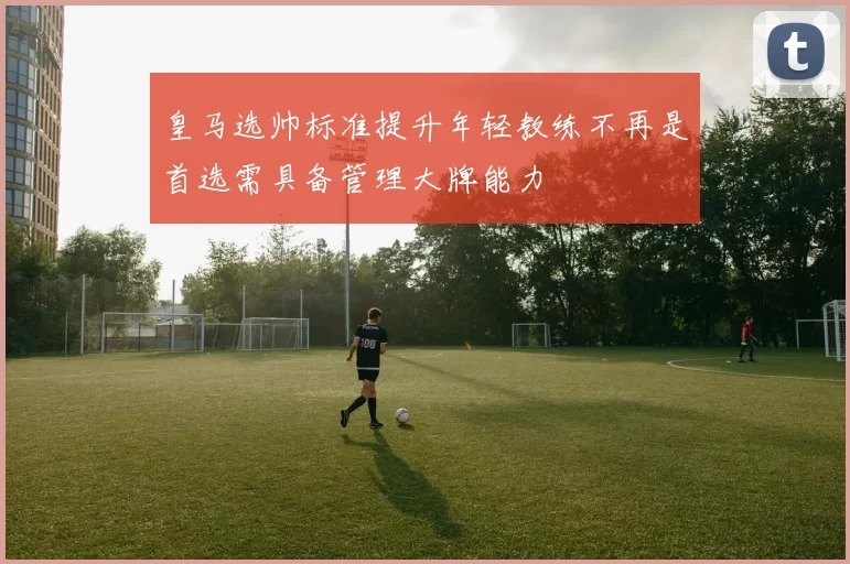 皇马选帅标准提升年轻教练不再是首选需具备管理大牌能力