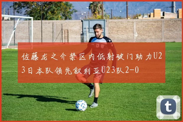 佐藤龙之介禁区内低射破门助力U23日本队领先叙利亚U23队2-0