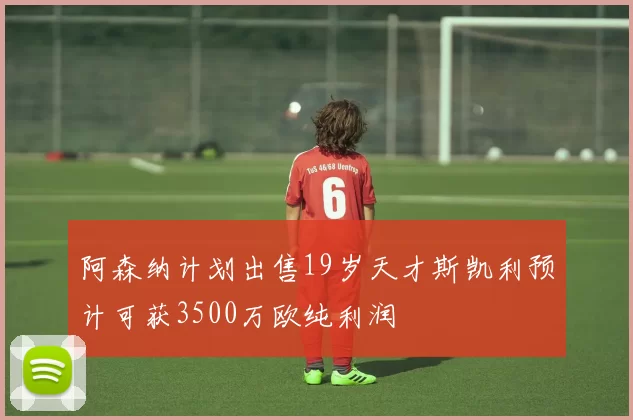 阿森纳计划出售19岁天才斯凯利预计可获3500万欧纯利润