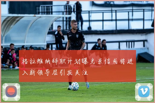 格拉维纳辞职计划曝光亲信或将进入新领导层引发关注