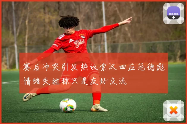 赛后冲突引发热议索汉回应范德彪情绪失控称只是友好交流