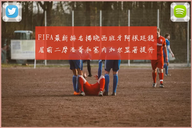 FIFA最新排名揭晓西班牙阿根廷稳居前二摩洛哥和塞内加尔显著提升