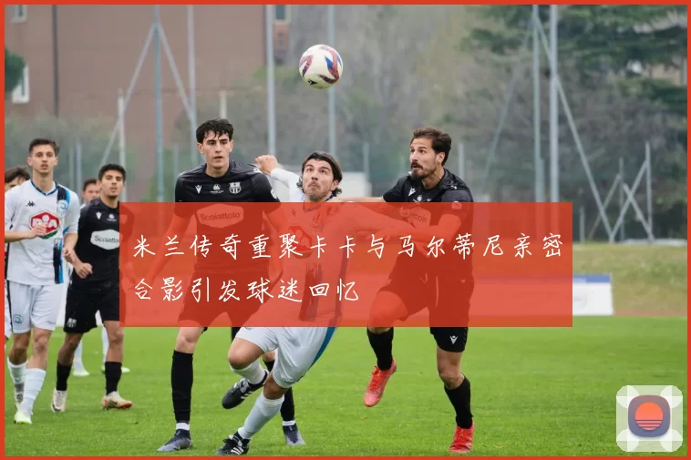 米兰传奇重聚卡卡与马尔蒂尼亲密合影引发球迷回忆