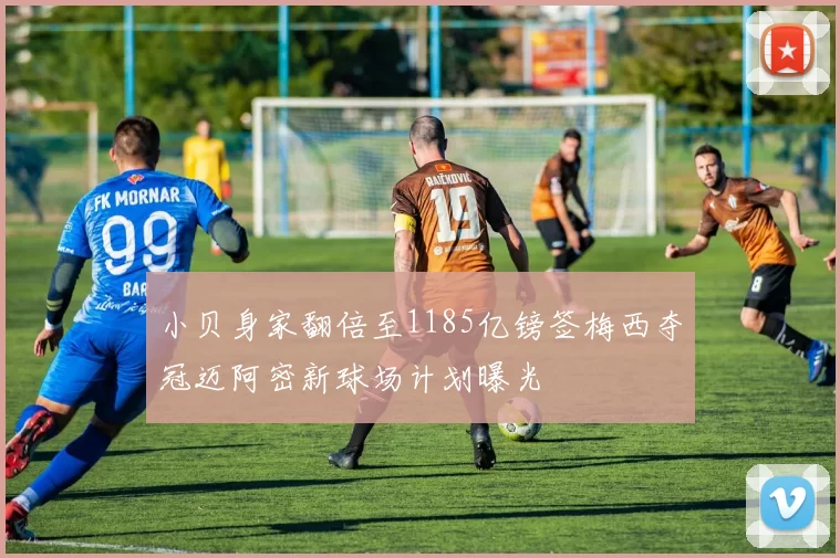 小贝身家翻倍至1185亿镑签梅西夺冠迈阿密新球场计划曝光